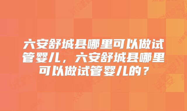 六安舒城县哪里可以做试管婴儿，六安舒城县哪里可以做试管婴儿的？