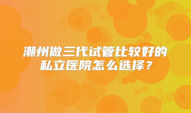 潮州做三代试管比较好的私立医院怎么选择？