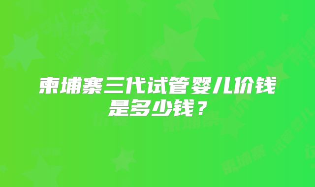 柬埔寨三代试管婴儿价钱是多少钱？
