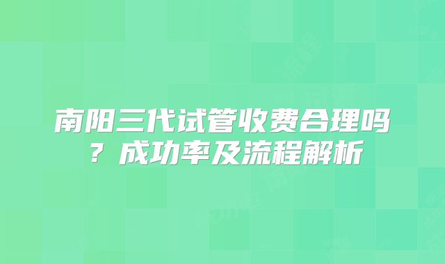 南阳三代试管收费合理吗?成功率及流程解析