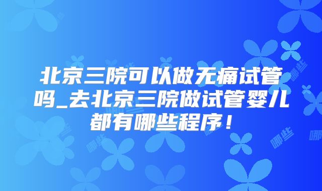 北京三院可以做无痛试管吗_去北京三院做试管婴儿都有哪些程序！