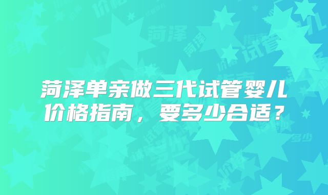 菏泽单亲做三代试管婴儿价格指南,要多少合适?