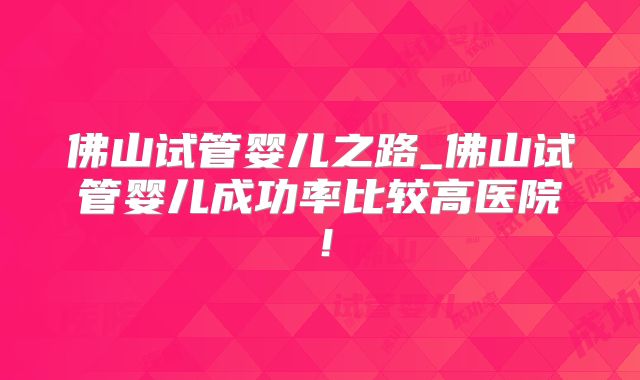 佛山试管婴儿之路_佛山试管婴儿成功率比较高医院!