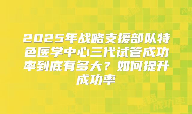 2025年战略支援部队特色医学中心三代试管成功率到底有多大？如何提升成功率