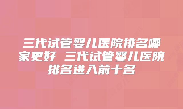 三代试管婴儿医院排名哪家更好 三代试管婴儿医院排名进入前十名