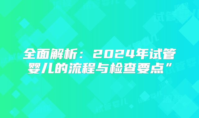 全面解析：2024年试管婴儿的流程与检查要点”
