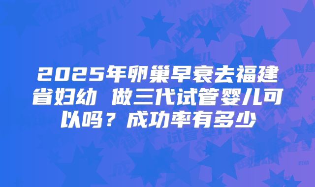 2025年卵巢早衰去福建省妇幼 做三代试管婴儿可以吗？成功率有多少