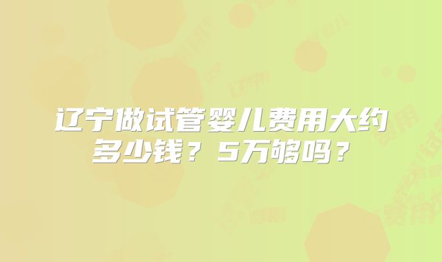 辽宁做试管婴儿费用大约多少钱?5万够吗?