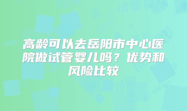 高龄可以去岳阳市中心医院做试管婴儿吗？优势和风险比较