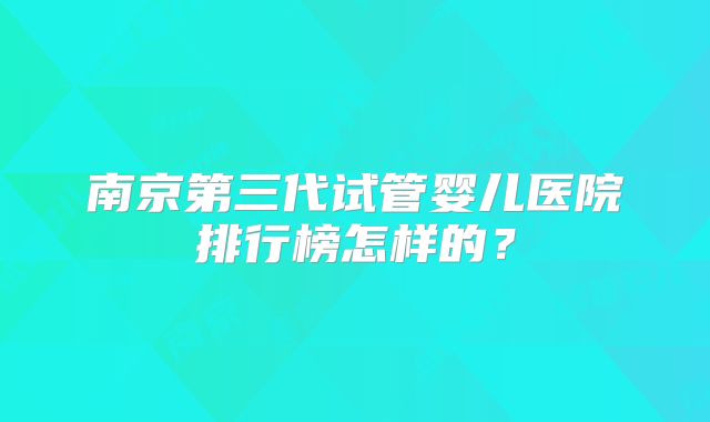南京第三代试管婴儿医院排行榜怎样的?