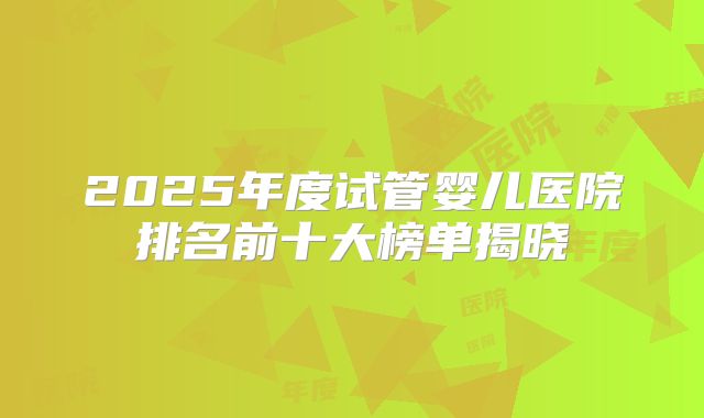 2025年度试管婴儿医院排名前十大榜单揭晓