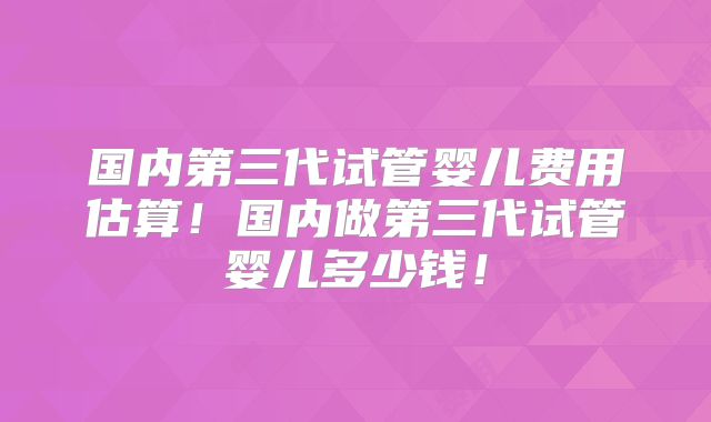国内第三代试管婴儿费用估算！国内做第三代试管婴儿多少钱！