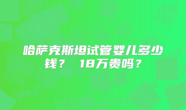 哈萨克斯坦试管婴儿多少钱？ 18万贵吗？