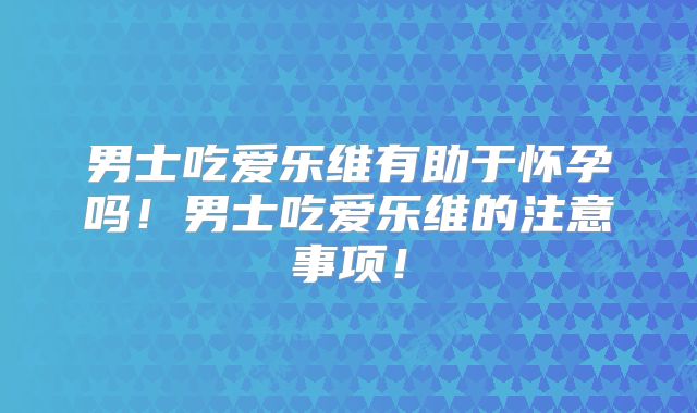 男士吃爱乐维有助于怀孕吗!男士吃爱乐维的注意事项!