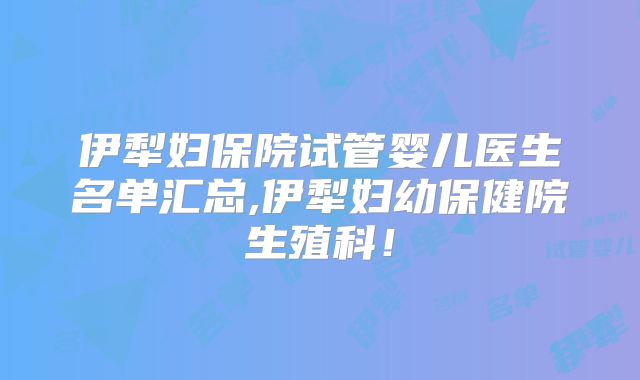 伊犁妇保院试管婴儿医生名单汇总,伊犁妇幼保健院生殖科!