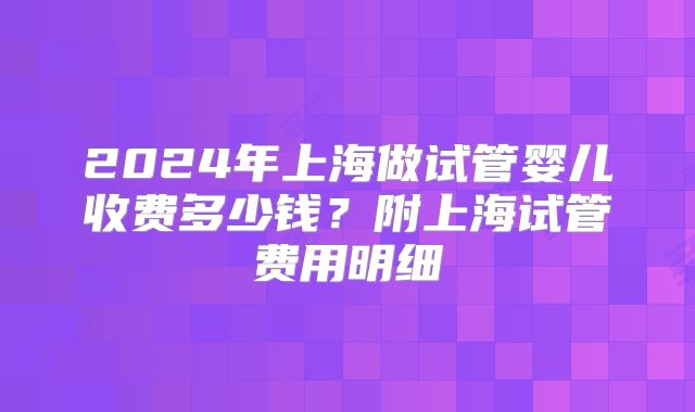 2024年上海做试管婴儿收费多少钱？附上海试管费用明细