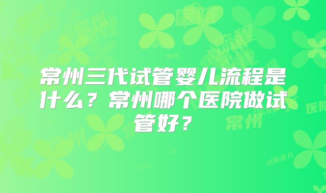 常州三代试管婴儿流程是什么？常州哪个医院做试管好？