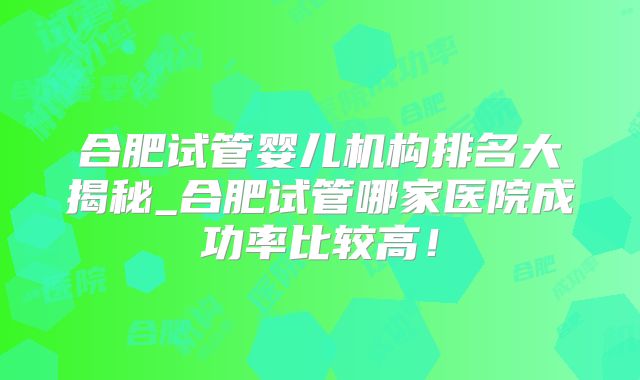 合肥试管婴儿机构排名大揭秘_合肥试管哪家医院成功率比较高!