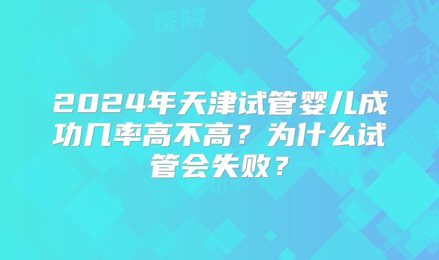2024年天津试管婴儿成功几率高不高?为什么试管会失败?