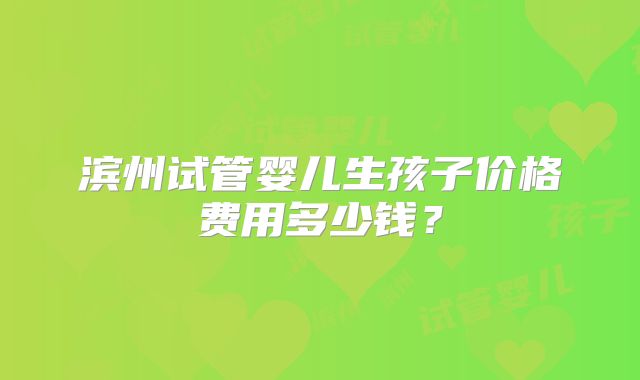 滨州试管婴儿生孩子价格费用多少钱？