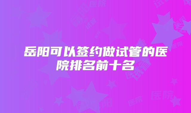 岳阳可以签约做试管的医院排名前十名