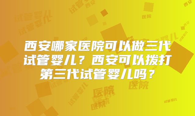 西安哪家医院可以做三代试管婴儿？西安可以拨打第三代试管婴儿吗？