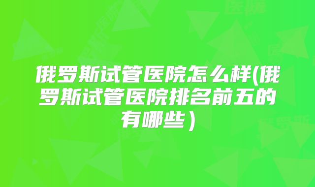 俄罗斯试管医院怎么样(俄罗斯试管医院排名前五的有哪些）