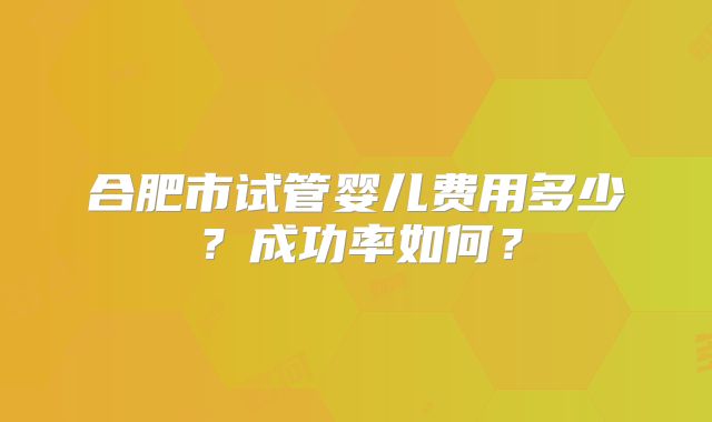 合肥市试管婴儿费用多少?成功率如何?