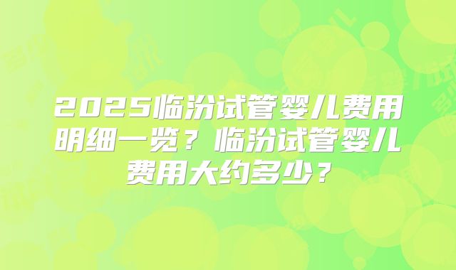2025临汾试管婴儿费用明细一览？临汾试管婴儿费用大约多少？