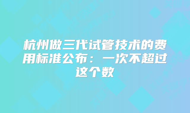 杭州做三代试管技术的费用标准公布：一次不超过这个数