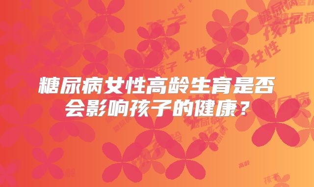 糖尿病女性高龄生育是否会影响孩子的健康？