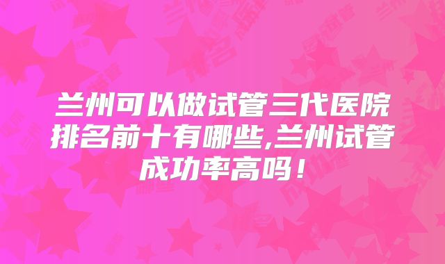 兰州可以做试管三代医院排名前十有哪些,兰州试管成功率高吗!