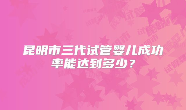昆明市三代试管婴儿成功率能达到多少?
