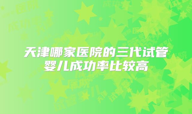 天津哪家医院的三代试管婴儿成功率比较高