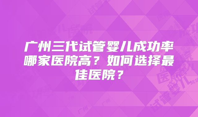 广州三代试管婴儿成功率哪家医院高？如何选择最佳医院？