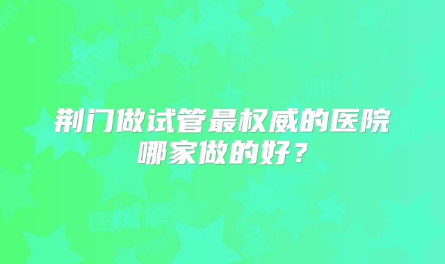 荆门做试管最权威的医院哪家做的好？