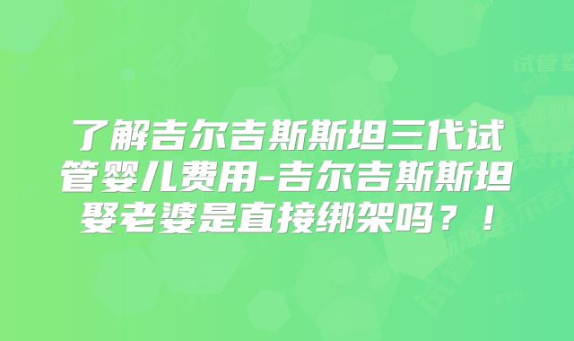 了解吉尔吉斯斯坦三代试管婴儿费用-吉尔吉斯斯坦娶老婆是直接绑架吗?!