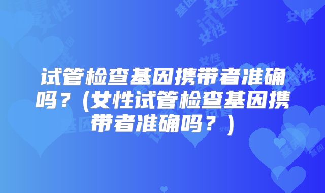 试管检查基因携带者准确吗？(女性试管检查基因携带者准确吗？)