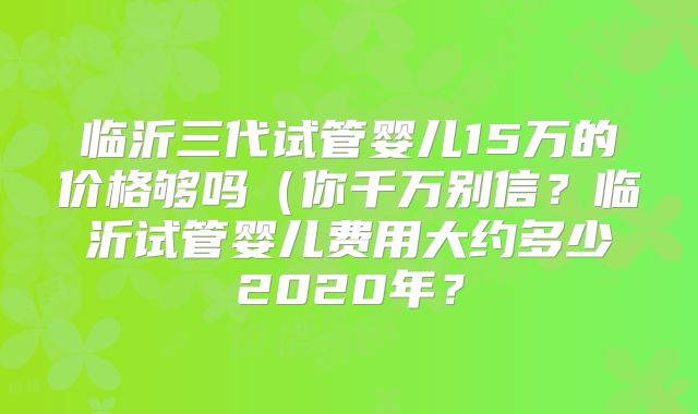 临沂三代试管婴儿15万的价格够吗（你千万别信？临沂试管婴儿费用大约多少2020年？