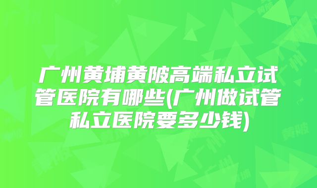 广州黄埔黄陂高端私立试管医院有哪些(广州做试管私立医院要多少钱)