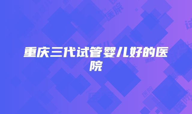 重庆三代试管婴儿好的医院