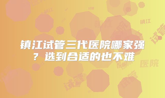 镇江试管三代医院哪家强？选到合适的也不难