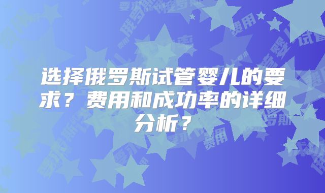 选择俄罗斯试管婴儿的要求？费用和成功率的详细分析？