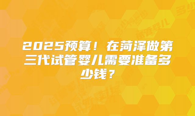 2025预算!在菏泽做第三代试管婴儿需要准备多少钱?