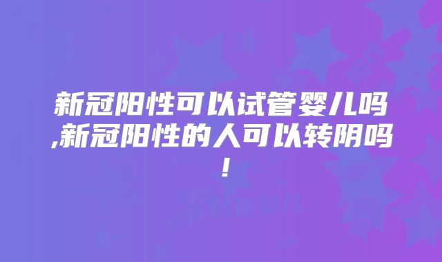 新冠阳性可以试管婴儿吗,新冠阳性的人可以转阴吗!