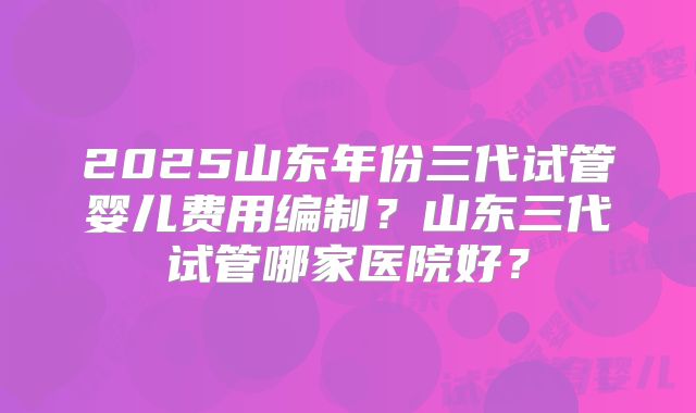 2025山东年份三代试管婴儿费用编制?山东三代试管哪家医院好?