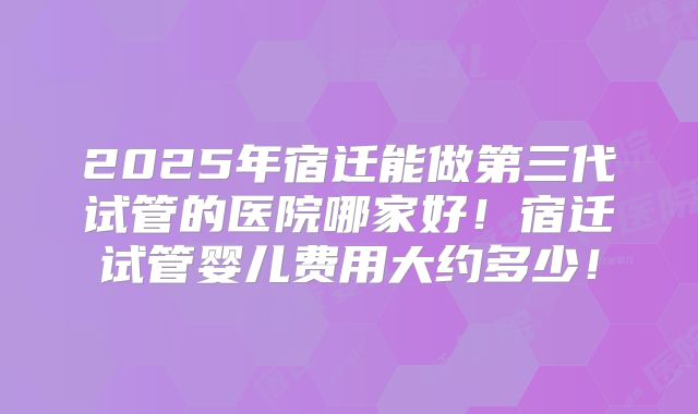 2025年宿迁能做第三代试管的医院哪家好!宿迁试管婴儿费用大约多少!