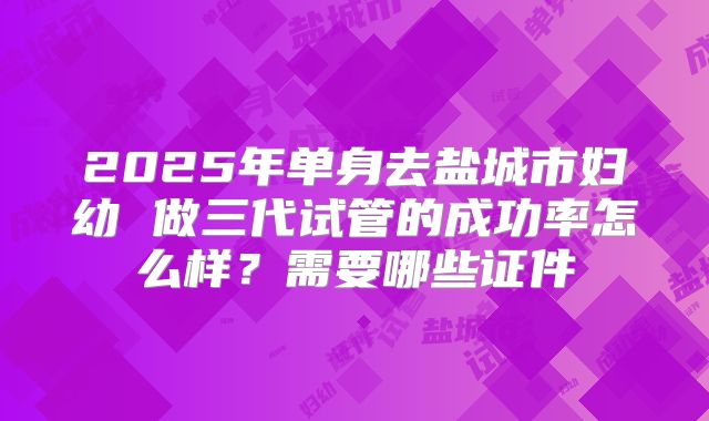 2025年单身去盐城市妇幼 做三代试管的成功率怎么样？需要哪些证件