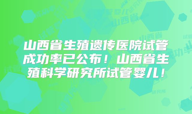 山西省生殖遗传医院试管成功率已公布！山西省生殖科学研究所试管婴儿！