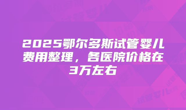 2025鄂尔多斯试管婴儿费用整理，各医院价格在3万左右